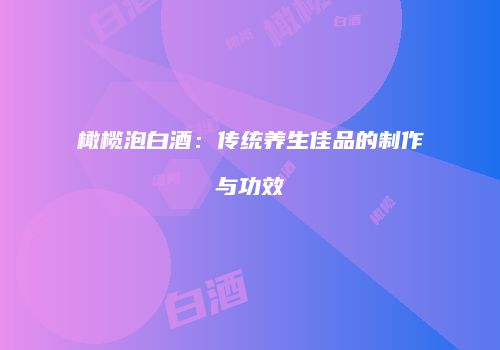 橄榄泡白酒：传统养生佳品的制作与功效