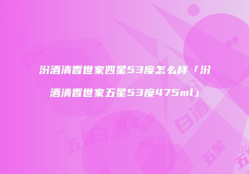 汾酒清香世家四星53度怎么样「汾酒清香世家五星53度475ml」
