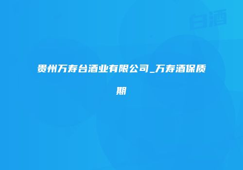贵州万寿台酒业有限公司_万寿酒保质期
