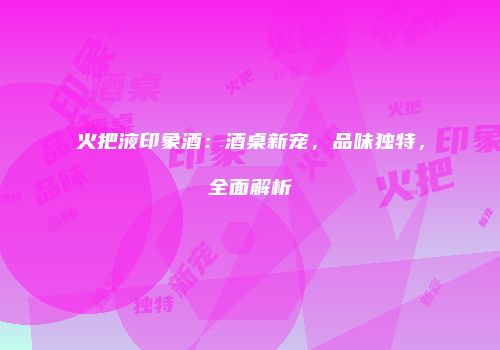 火把液印象酒：酒桌新宠，品味独特，全面解析