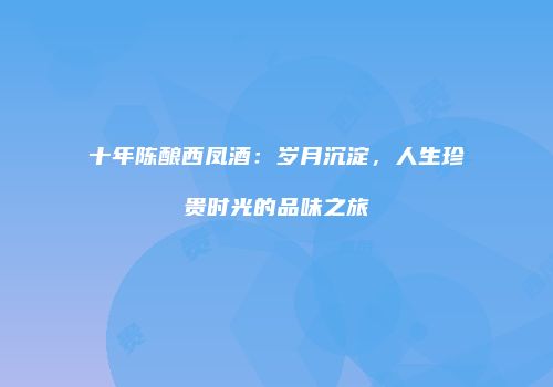 十年陈酿西凤酒：岁月沉淀，人生珍贵时光的品味之旅