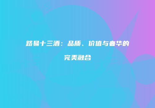 路易十三酒：品质、价值与奢华的完美融合