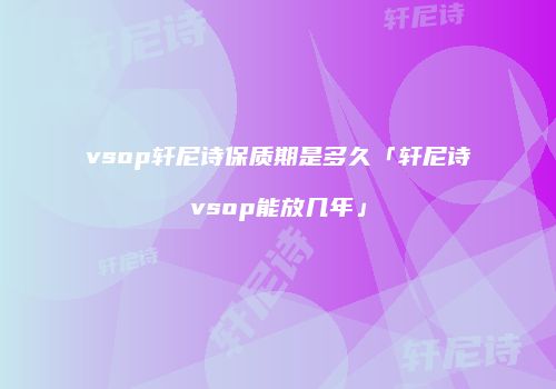 vsop轩尼诗保质期是多久「轩尼诗vsop能放几年」