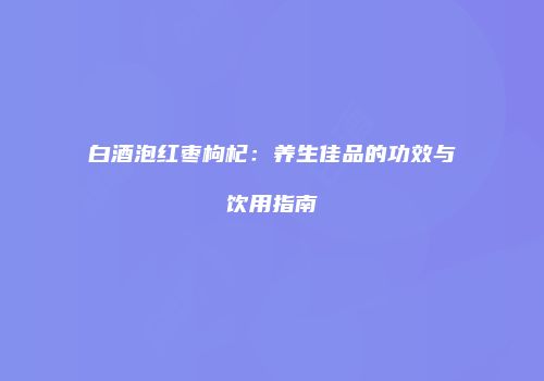 白酒泡红枣枸杞：养生佳品的功效与饮用指南