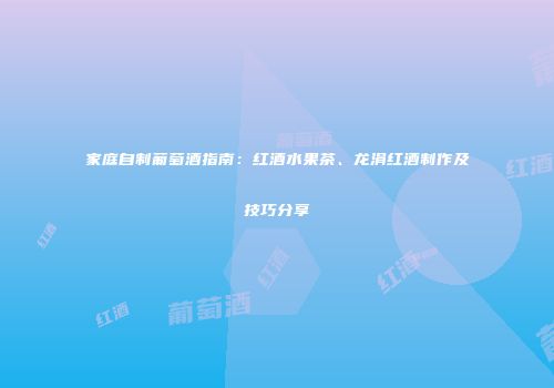 家庭自制葡萄酒指南：红酒水果茶、龙涓红酒制作及技巧分享