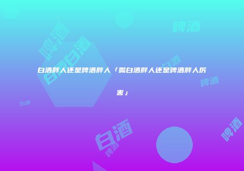 白酒胖人还是啤酒胖人「喝白酒胖人还是啤酒胖人厉害」