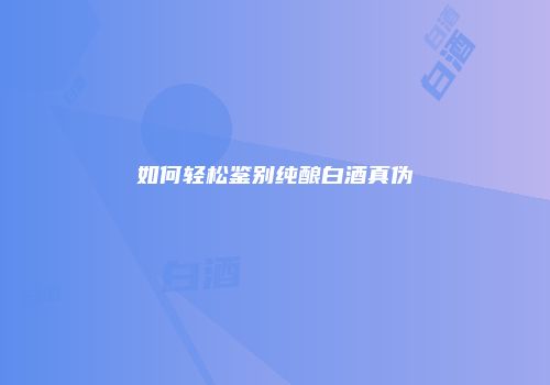 如何轻松鉴别纯酿白酒真伪