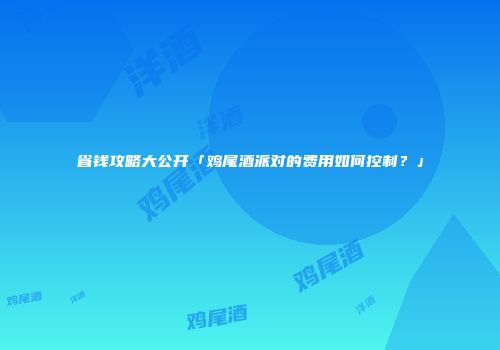 省钱攻略大公开「鸡尾酒派对的费用如何控制？」