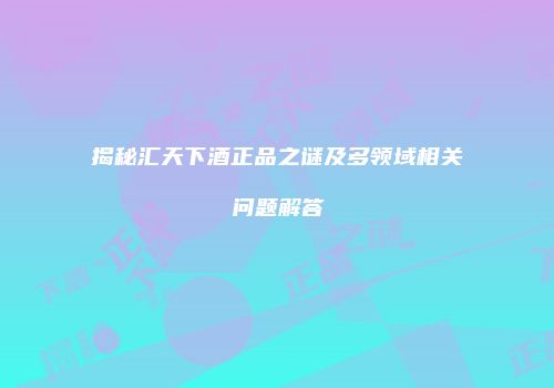 揭秘汇天下酒正品之谜及多领域相关问题解答