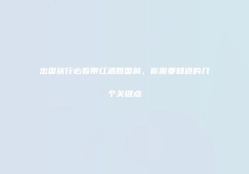 出国旅行必看带红酒回国前，你需要知道的几个关键点