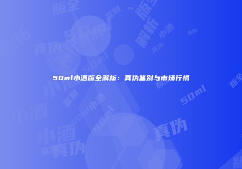 50ml小酒版全解析：真伪鉴别与市场行情