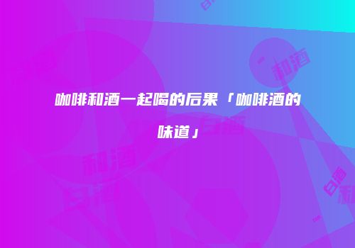 咖啡和酒一起喝的后果「咖啡酒的味道」
