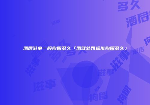 酒后滋事一般拘留多久「酒驾处罚标准拘留多久」