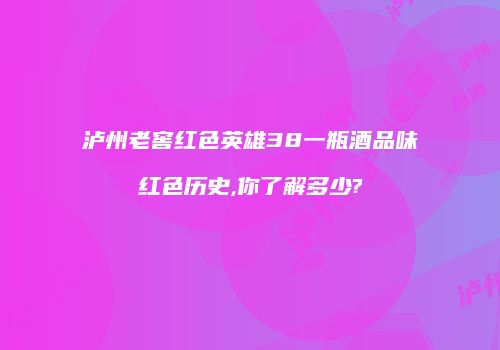 泸州老窖红色英雄38一瓶酒品味红色历史,你了解多少?