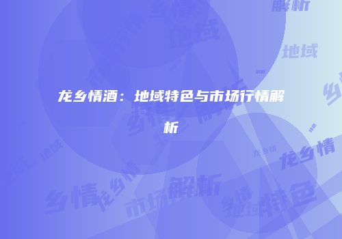 龙乡情酒：地域特色与市场行情解析