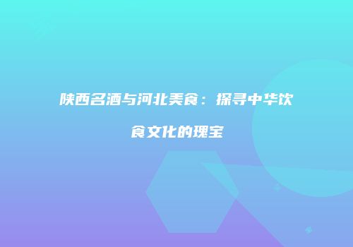 陕西名酒与河北美食：探寻中华饮食文化的瑰宝