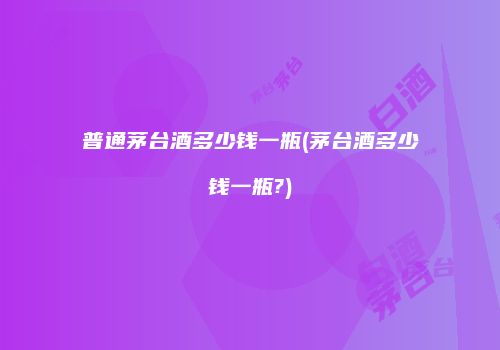 普通茅台酒多少钱一瓶(茅台酒多少钱一瓶?)