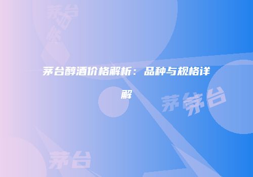 茅台醇酒价格解析：品种与规格详解
