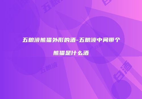 五粮液熊猫外形的酒-五粮液中间带个熊猫是什么酒