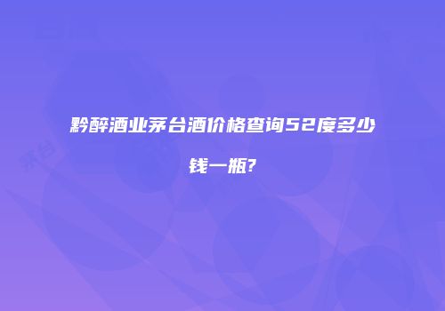 黔醉酒业茅台酒价格查询52度多少钱一瓶?