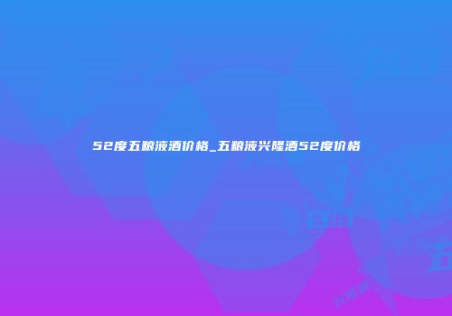52度五粮液酒价格_五粮液兴隆酒52度价格
