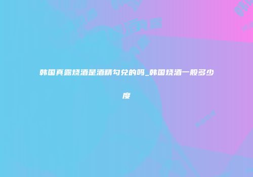 韩国真露烧酒是酒精勾兑的吗_韩国烧酒一般多少度