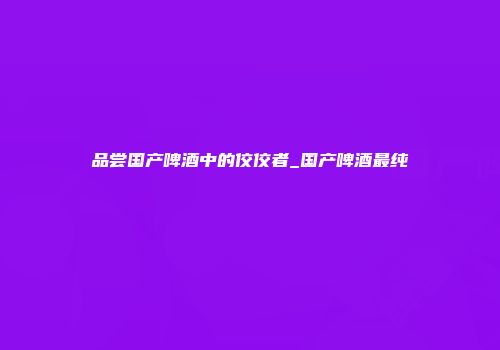品尝国产啤酒中的佼佼者_国产啤酒最纯