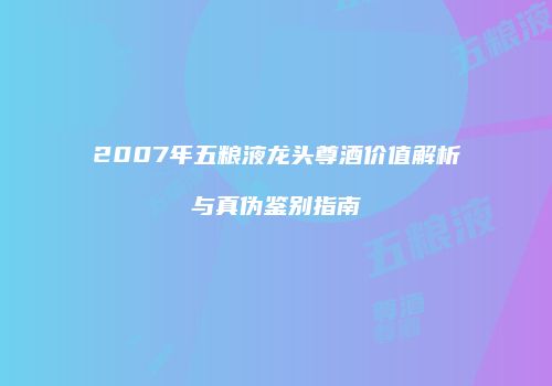 2007年五粮液龙头尊酒价值解析与真伪鉴别指南