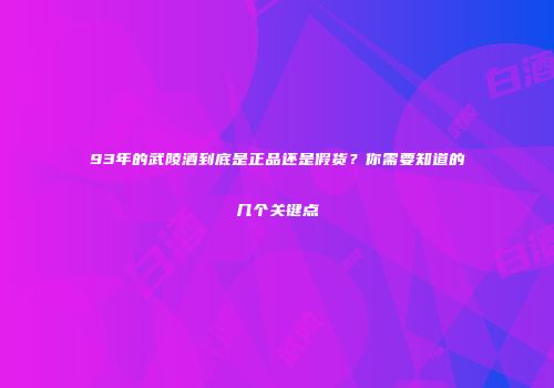 93年的武陵酒到底是正品还是假货？你需要知道的几个关键点