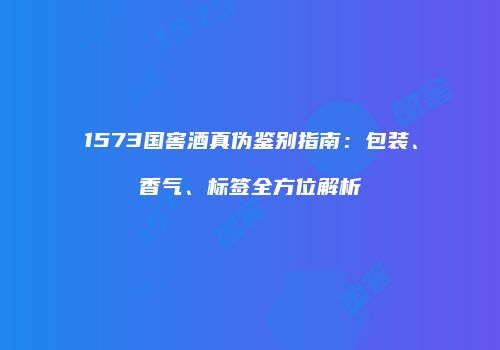 1573国窖酒真伪鉴别指南：包装、香气、标签全方位解析