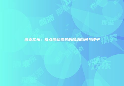 酒桌欢乐：盘点那些搞笑的喝酒瞬间与段子