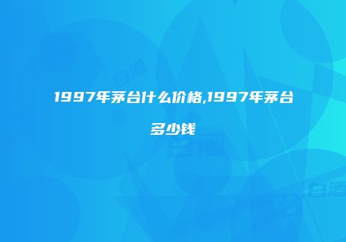 1997年茅台什么价格,1997年茅台多少钱