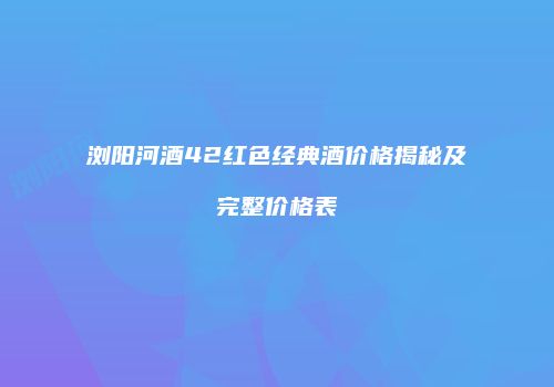 浏阳河酒42红色经典酒价格揭秘及完整价格表