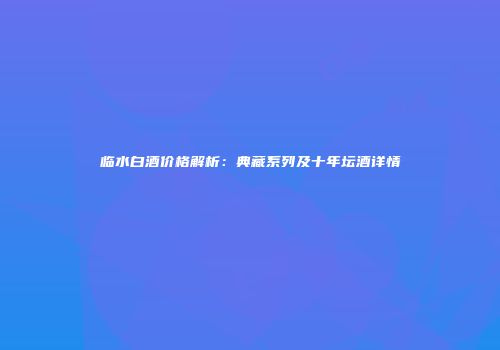 临水白酒价格解析：典藏系列及十年坛酒详情