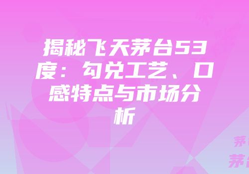 揭秘飞天茅台53度：勾兑工艺、口感特点与市场分析