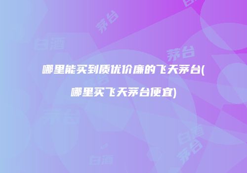 哪里能买到质优价廉的飞天茅台(哪里买飞天茅台便宜)