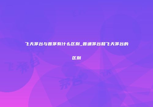 飞天茅台与普茅有什么区别_普通茅台和飞天茅台的区别