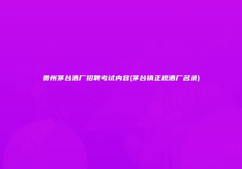 贵州茅台酒厂招聘考试内容(茅台镇正规酒厂名录)