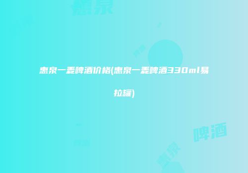 惠泉一麦啤酒价格(惠泉一麦啤酒330ml易拉罐)