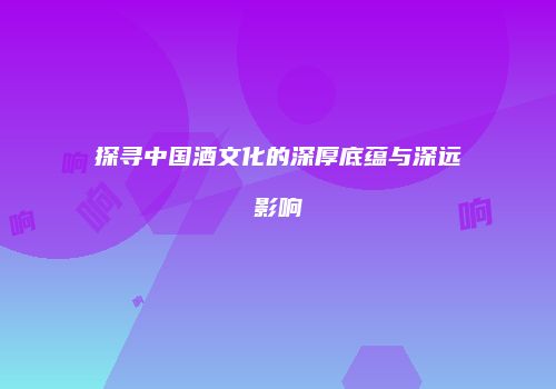 探寻中国酒文化的深厚底蕴与深远影响