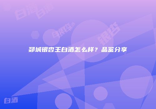 郯城银杏王白酒怎么样？品鉴分享