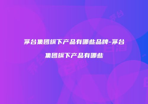 茅台集团旗下产品有哪些品牌-茅台集团旗下产品有哪些