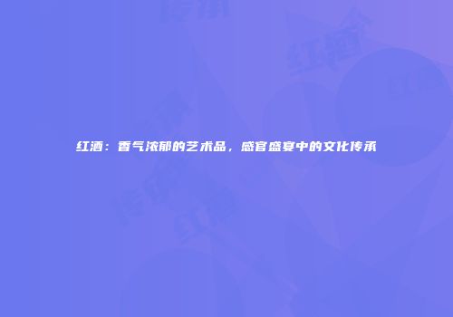 红酒：香气浓郁的艺术品，感官盛宴中的文化传承