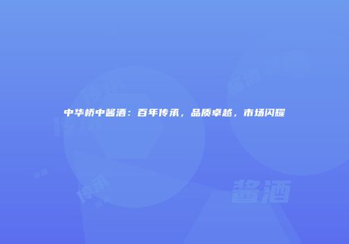中华桥中酱酒：百年传承，品质卓越，市场闪耀