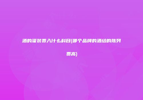 酒的灌装费入什么科目(哪个品牌的酒给的陈列费高)