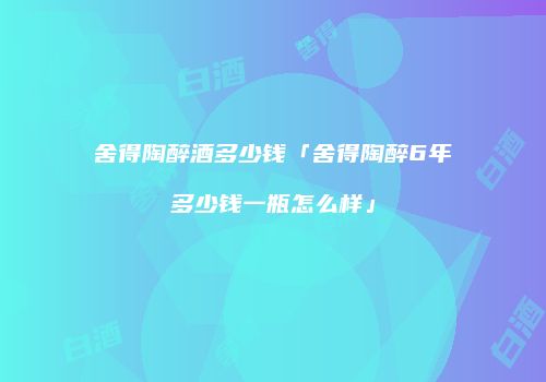 舍得陶醉酒多少钱「舍得陶醉6年多少钱一瓶怎么样」