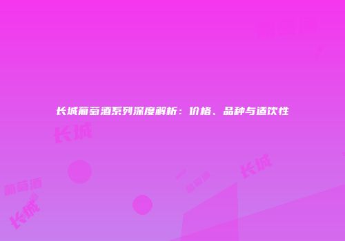 长城葡萄酒系列深度解析：价格、品种与适饮性