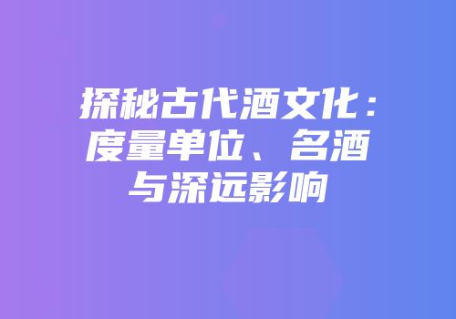 探秘古代酒文化：度量单位、名酒与深远影响