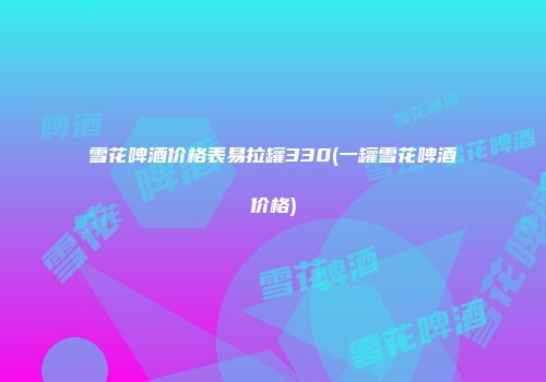 雪花啤酒价格表易拉罐330(一罐雪花啤酒价格)