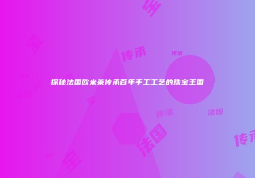 探秘法国欧米莱传承百年手工工艺的珠宝王国